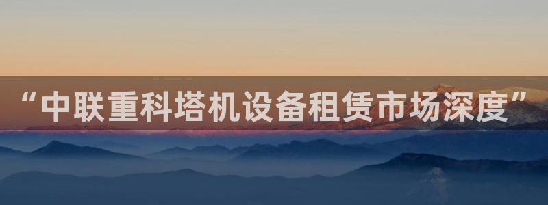 辉达娱乐ag游戏平台：“中联重科塔机设备租赁市场深度”