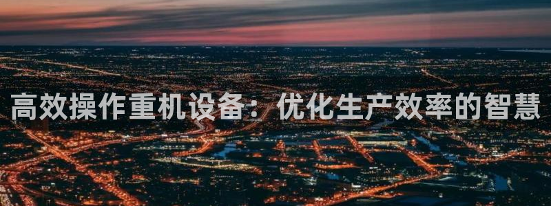 代理辉达娱乐开户注册：高效操作重机设备：优化生产效率的智慧