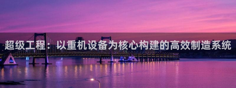 辉达娱乐新疆时时彩：超级工程：以重机设备为核心构建的高效制造